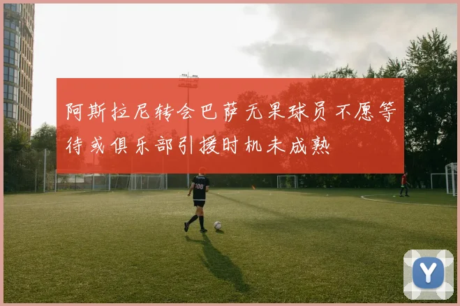 阿斯拉尼转会巴萨无果球员不愿等待或俱乐部引援时机未成熟