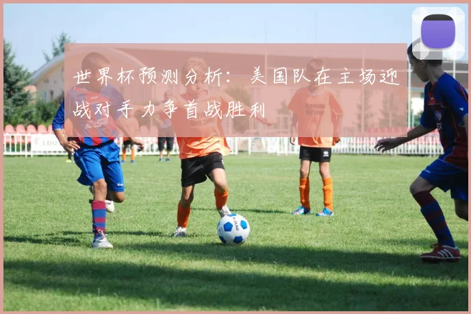 世界杯预测分析：美国队在主场迎战对手力争首战胜利