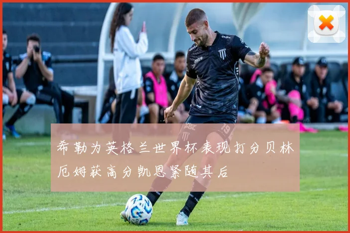 希勒为英格兰世界杯表现打分贝林厄姆获高分凯恩紧随其后