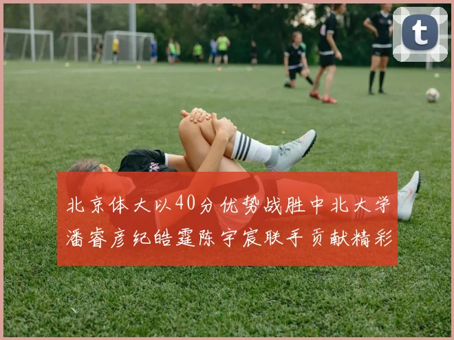 北京体大以40分优势战胜中北大学潘睿彦纪皓霆陈宇宸联手贡献精彩表现