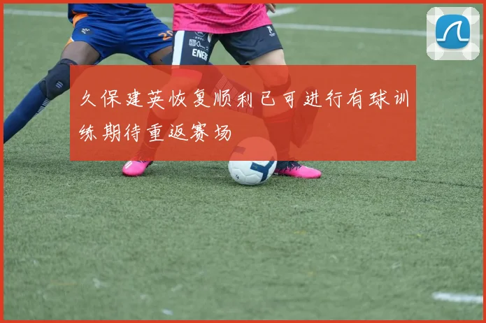 久保建英恢复顺利已可进行有球训练期待重返赛场