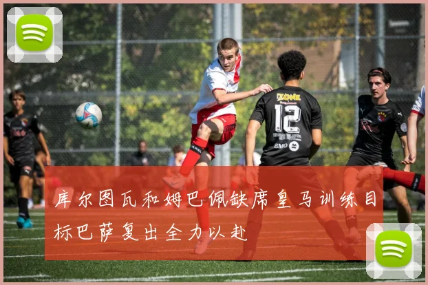 库尔图瓦和姆巴佩缺席皇马训练目标巴萨复出全力以赴