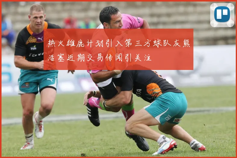热火雄鹿计划引入第三方球队灰熊活塞近期交易传闻引关注