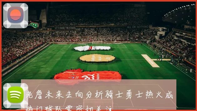 老詹未来去向分析骑士勇士热火成热门球队需密切关注