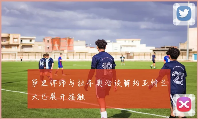 萨里律师与拉齐奥洽谈解约亚特兰大已展开接触