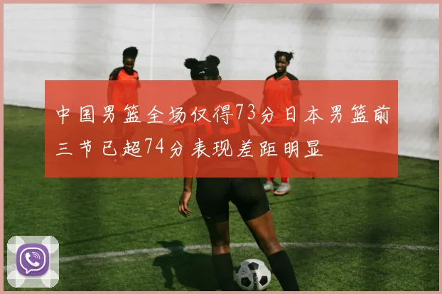 中国男篮全场仅得73分日本男篮前三节已超74分表现差距明显