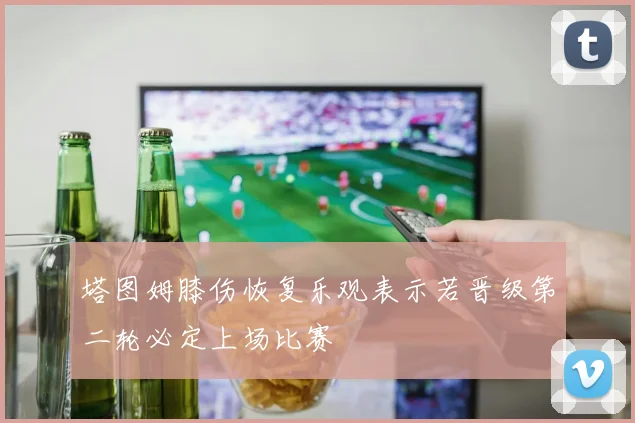 塔图姆膝伤恢复乐观表示若晋级第二轮必定上场比赛
