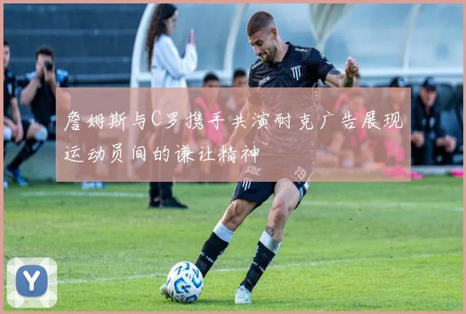 詹姆斯与C罗携手共演耐克广告展现运动员间的谦让精神