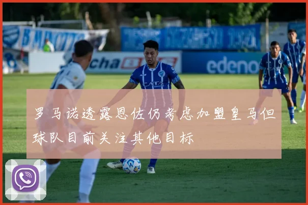 罗马诺透露恩佐仍考虑加盟皇马但球队目前关注其他目标