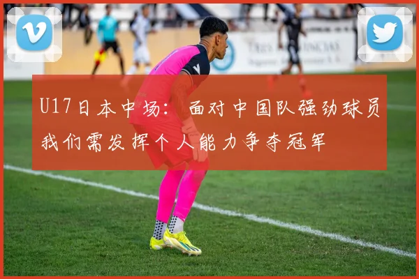 U17日本中场：面对中国队强劲球员我们需发挥个人能力争夺冠军