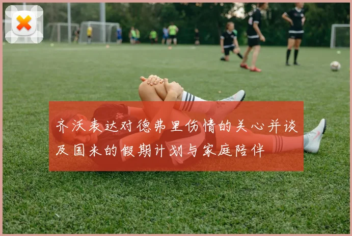 齐沃表达对德弗里伤情的关心并谈及国米的假期计划与家庭陪伴