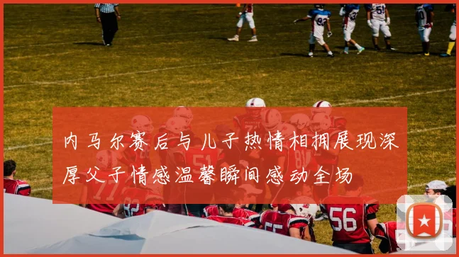 内马尔赛后与儿子热情相拥展现深厚父子情感温馨瞬间感动全场