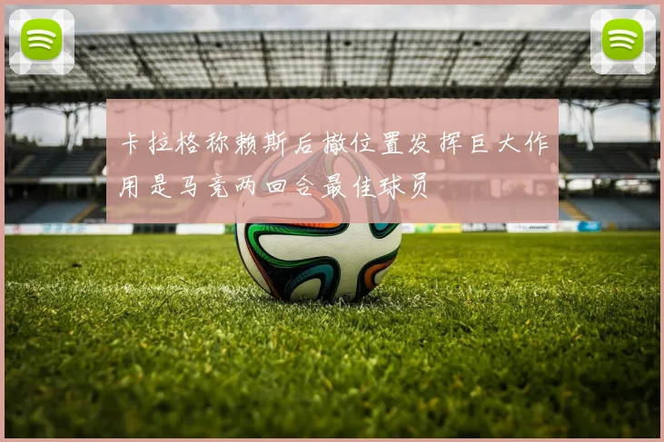 卡拉格称赖斯后撤位置发挥巨大作用是马竞两回合最佳球员