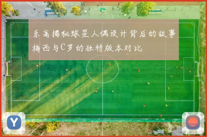 乐高揭秘球星人偶设计背后的故事梅西与C罗的独特版本对比