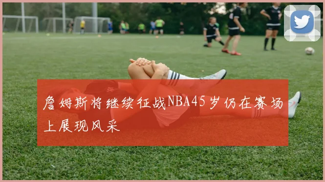 詹姆斯将继续征战NBA45岁仍在赛场上展现风采