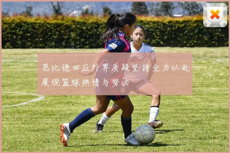 恩比德回应外界质疑坚持全力以赴展现篮球热情与努力