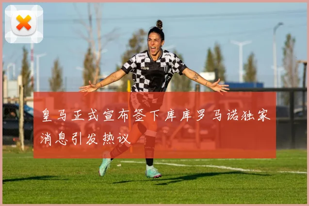 皇马正式宣布签下库库罗马诺独家消息引发热议