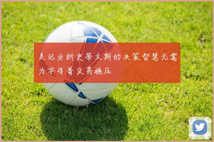 美记分析史蒂文斯的决策智慧无需为字母哥交易施压