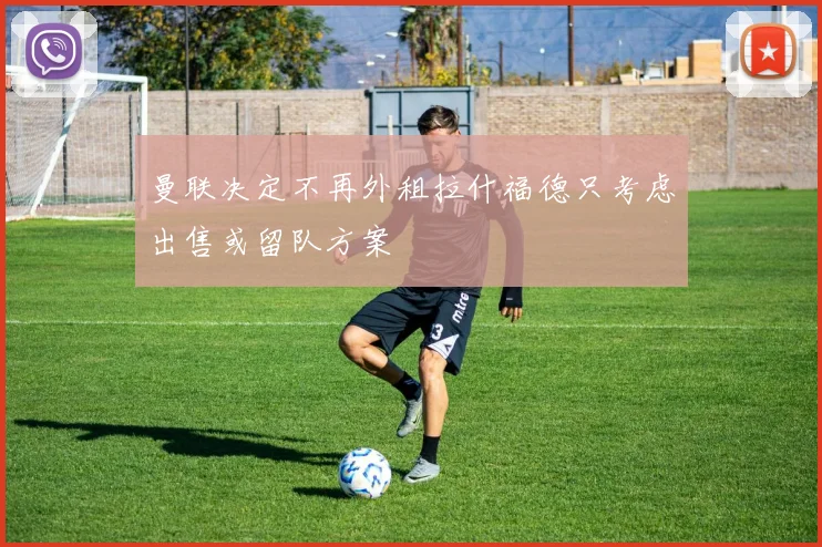 曼联决定不再外租拉什福德只考虑出售或留队方案