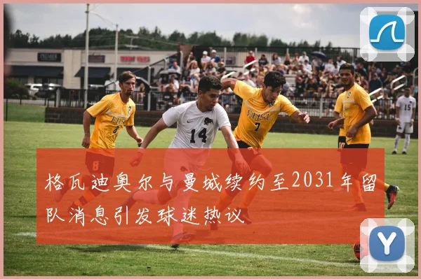 格瓦迪奥尔与曼城续约至2031年留队消息引发球迷热议