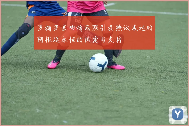 罗梅罗亲吻梅西照引发热议表达对阿根廷永恒的热爱与支持