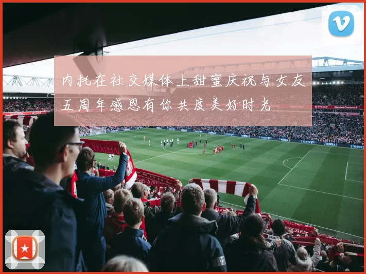 内托在社交媒体上甜蜜庆祝与女友五周年感恩有你共度美好时光