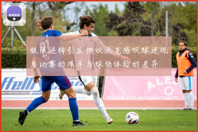 极限逆转引发热议沃克感叹球迷观看比赛的艰辛与球场体验的差异