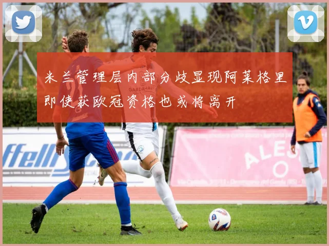 米兰管理层内部分歧显现阿莱格里即使获欧冠资格也或将离开
