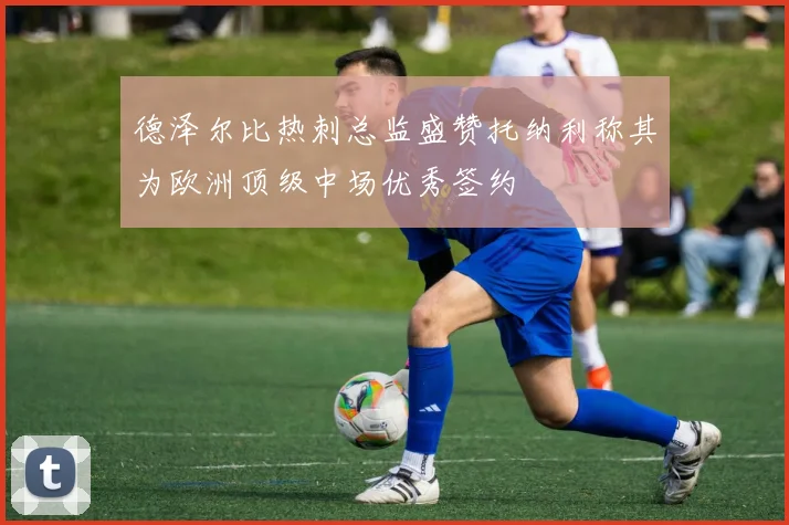 德泽尔比热刺总监盛赞托纳利称其为欧洲顶级中场优秀签约