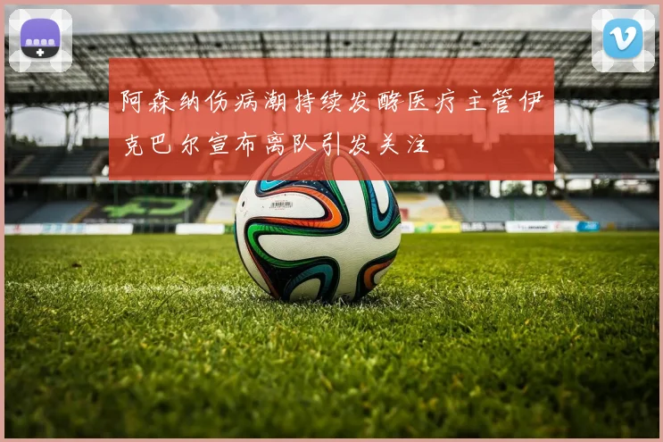 阿森纳伤病潮持续发酵医疗主管伊克巴尔宣布离队引发关注