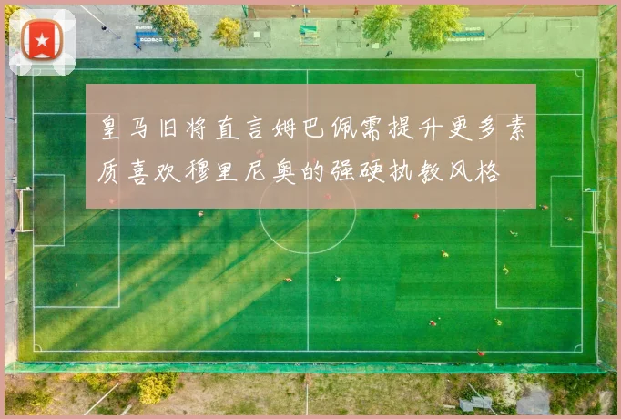 皇马旧将直言姆巴佩需提升更多素质喜欢穆里尼奥的强硬执教风格