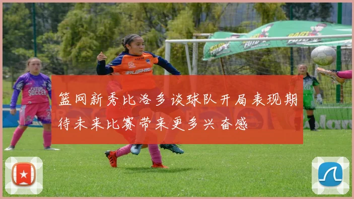 篮网新秀比洛多谈球队开局表现期待未来比赛带来更多兴奋感